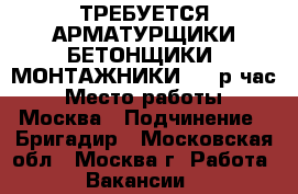 ТРЕБУЕТСЯ АРМАТУРЩИКИ/БЕТОНЩИКИ, МОНТАЖНИКИ 180 р/час › Место работы ­ Москва › Подчинение ­ Бригадир - Московская обл., Москва г. Работа » Вакансии   